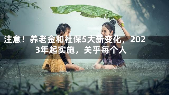 注意！养老金和社保5大新变化，2023年起实施，关乎每个人