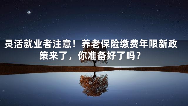 灵活就业者注意！养老保险缴费年限新政策来了，你准备好了吗？
