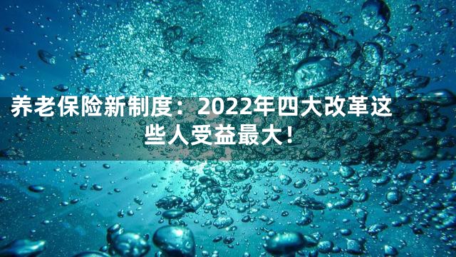 养老保险新制度：2022年四大改革这些人受益最大！