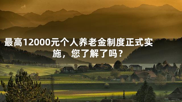 最高12000元个人养老金制度正式实施，您了解了吗？