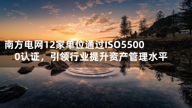 南方电网12家单位通过ISO55000认证，引领行业提升资产管理水平