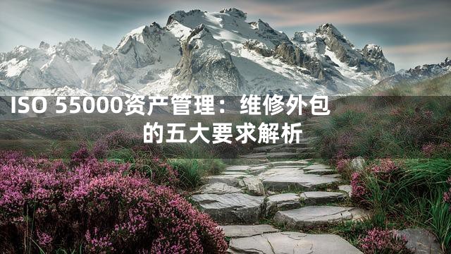 ISO 55000资产管理：维修外包的五大要求解析