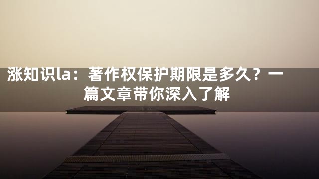 涨知识la：著作权保护期限是多久？一篇文章带你深入了解