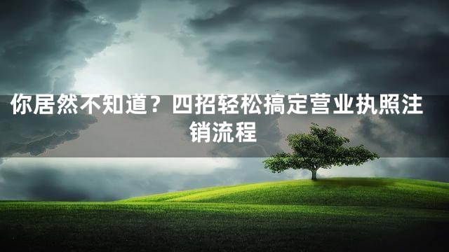 你居然不知道？四招轻松搞定营业执照注销流程