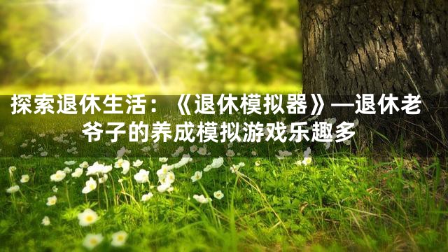 探索退休生活：《退休模拟器》—退休老爷子的养成模拟游戏乐趣多
