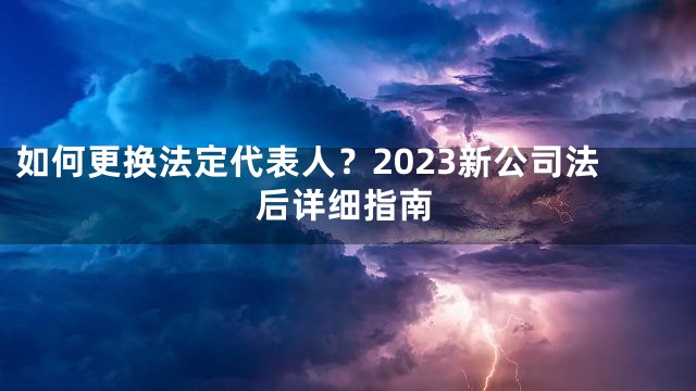 如何更换法定代表人？2023新公司法后详细指南