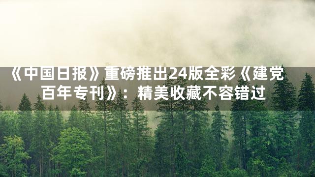 《中国日报》重磅推出24版全彩《建党百年专刊》：精美收藏不容错过