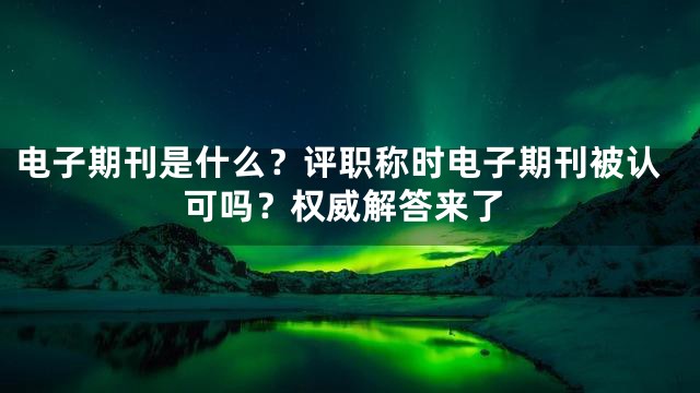 电子期刊是什么？评职称时电子期刊被认可吗？权威解答来了