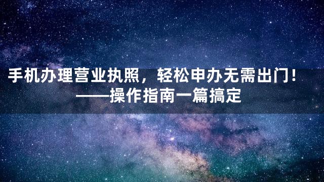 手机办理营业执照，轻松申办无需出门！——操作指南一篇搞定