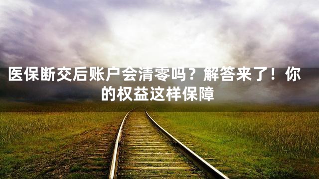 医保断交后账户会清零吗？解答来了！你的权益这样保障
