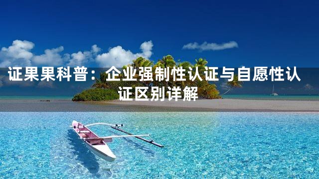 证果果科普：企业强制性认证与自愿性认证区别详解