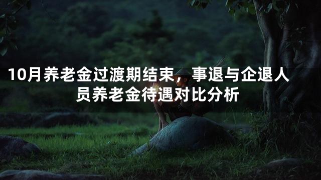 10月养老金过渡期结束，事退与企退人员养老金待遇对比分析