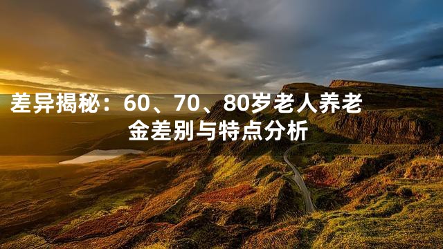 差异揭秘：60、70、80岁老人养老金差别与特点分析