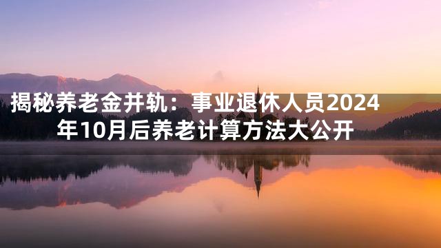揭秘养老金并轨：事业退休人员2024年10月后养老计算方法大公开