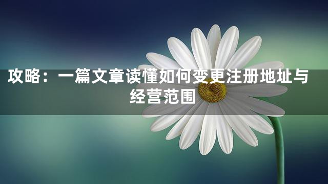 攻略：一篇文章读懂如何变更注册地址与经营范围
