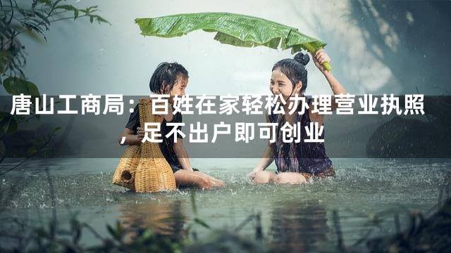 唐山工商局：百姓在家轻松办理营业执照，足不出户即可创业