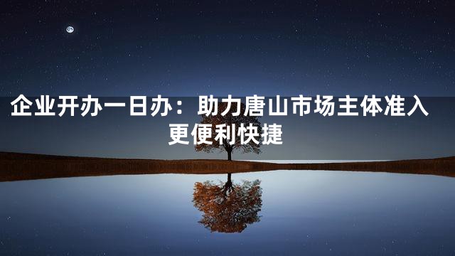企业开办一日办：助力唐山市场主体准入更便利快捷
