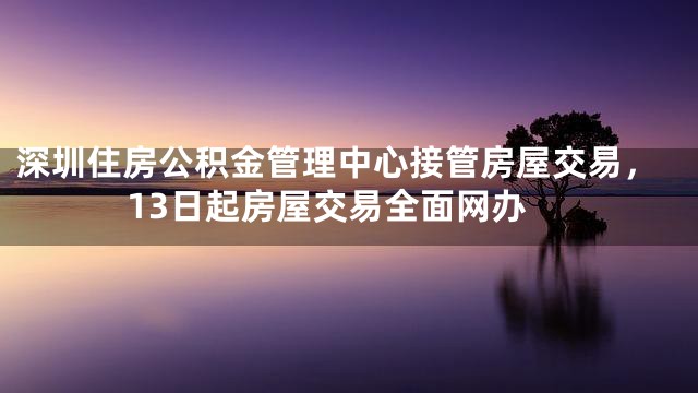 深圳住房公积金管理中心接管房屋交易，13日起房屋交易全面网办