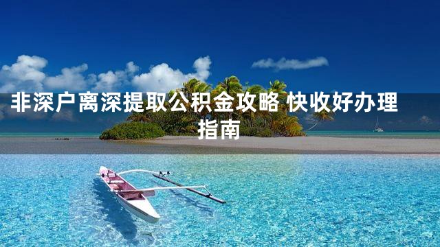 非深户离深提取公积金攻略 快收好办理指南