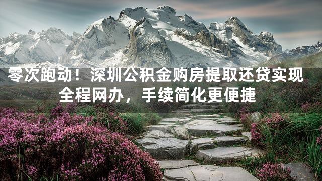 零次跑动！深圳公积金购房提取还贷实现全程网办，手续简化更便捷