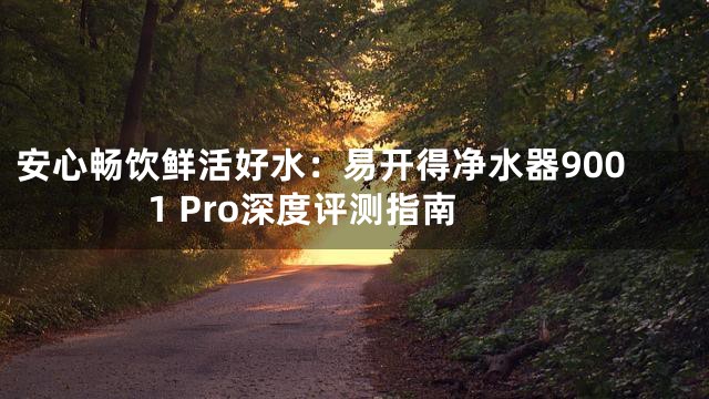 安心畅饮鲜活好水：易开得净水器9001 Pro深度评测指南