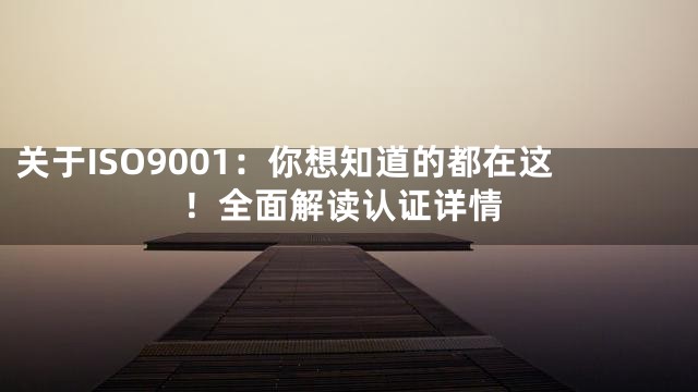 关于ISO9001：你想知道的都在这！全面解读认证详情