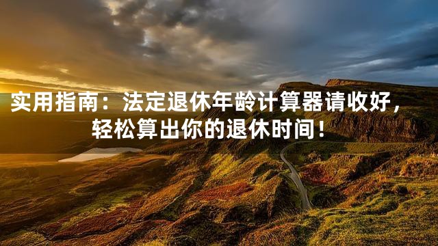 实用指南：法定退休年龄计算器请收好，轻松算出你的退休时间！