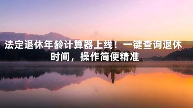 法定退休年龄计算器上线！一键查询退休时间，操作简便精准