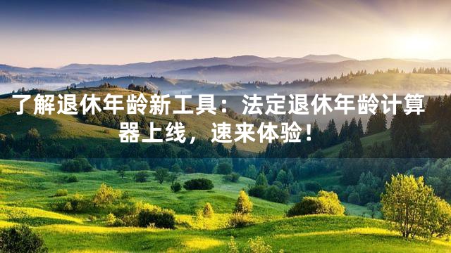 了解退休年龄新工具：法定退休年龄计算器上线，速来体验！