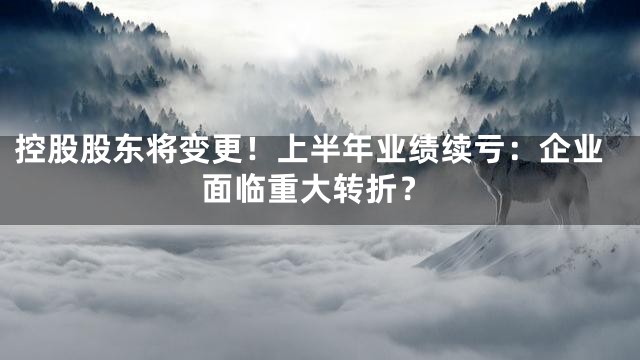控股股东将变更！上半年业绩续亏：企业面临重大转折？