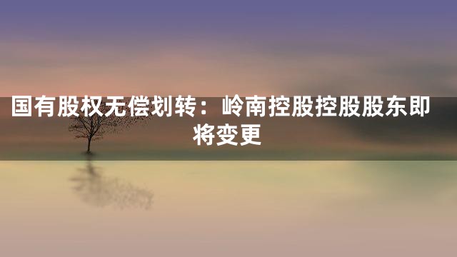 国有股权无偿划转：岭南控股控股股东即将变更