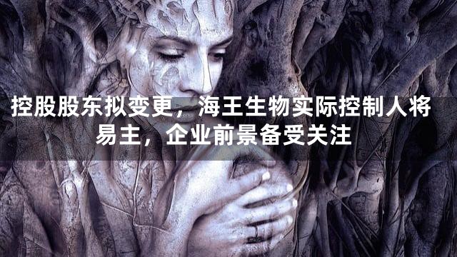 控股股东拟变更，海王生物实际控制人将易主，企业前景备受关注
