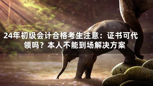 24年初级会计合格考生注意：证书可代领吗？本人不能到场解决方案