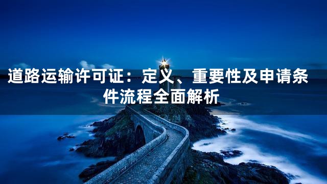 道路运输许可证：定义、重要性及申请条件流程全面解析