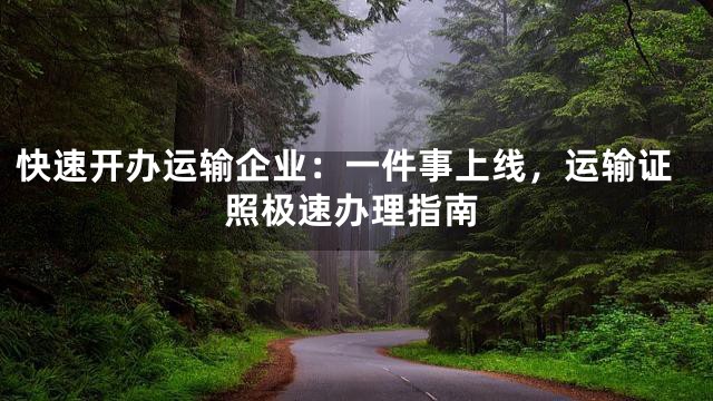 快速开办运输企业：一件事上线，运输证照极速办理指南
