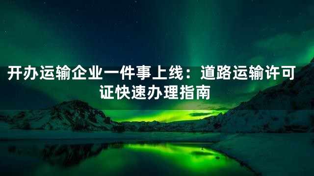 开办运输企业一件事上线：道路运输许可证快速办理指南