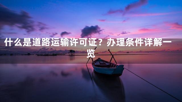 什么是道路运输许可证？办理条件详解一览