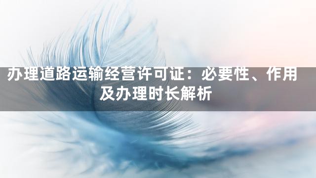 办理道路运输经营许可证：必要性、作用及办理时长解析