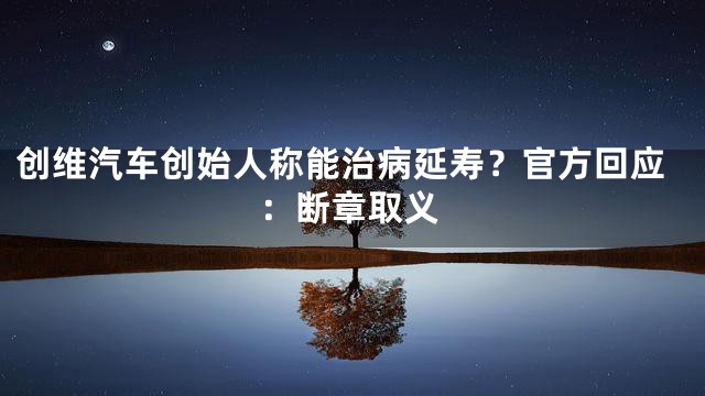 创维汽车创始人称能治病延寿？官方回应：断章取义
