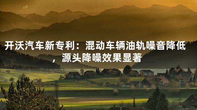 开沃汽车新专利：混动车辆油轨噪音降低，源头降噪效果显著