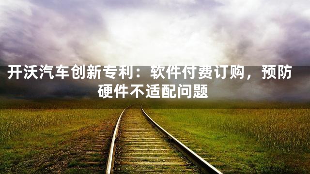 开沃汽车创新专利：软件付费订购，预防硬件不适配问题