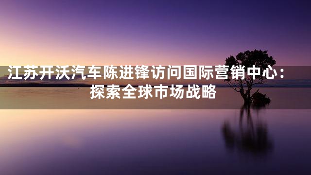 江苏开沃汽车陈进锋访问国际营销中心：探索全球市场战略