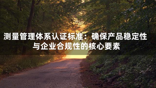 测量管理体系认证标准：确保产品稳定性与企业合规性的核心要素