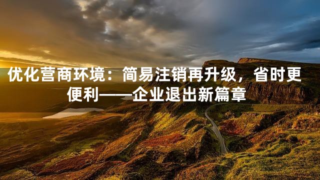 优化营商环境：简易注销再升级，省时更便利——企业退出新篇章