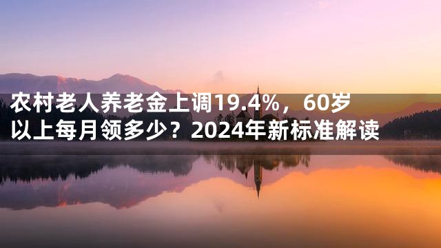 农村老人养老金上调19.4%，60岁以上每月领多少？2024年新标准解读