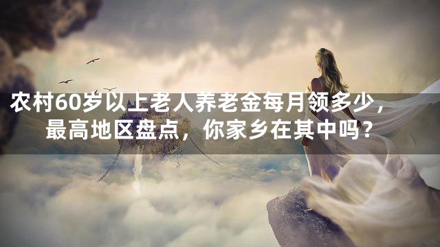 农村60岁以上老人养老金每月领多少，最高地区盘点，你家乡在其中吗？