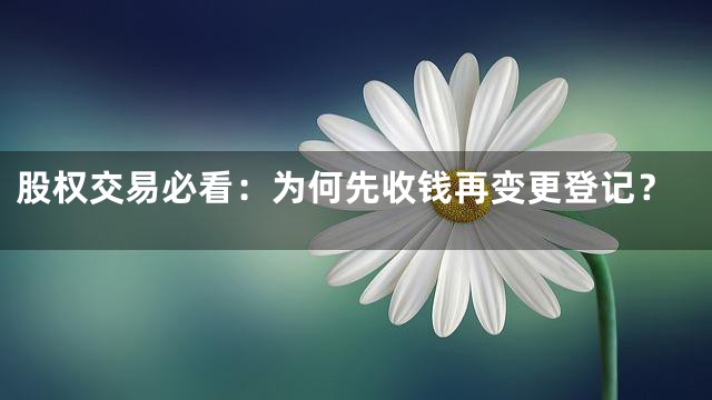 股权交易必看：为何先收钱再变更登记？