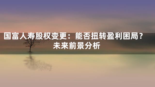 国富人寿股权变更：能否扭转盈利困局？未来前景分析
