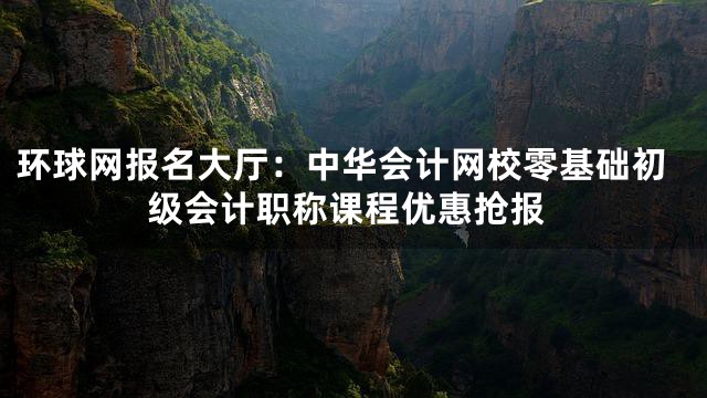 环球网报名大厅：中华会计网校零基础初级会计职称课程优惠抢报