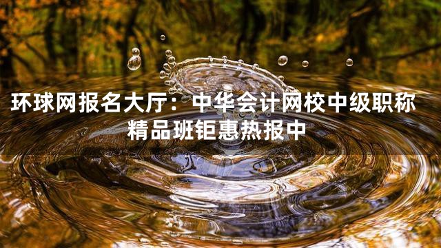 环球网报名大厅：中华会计网校中级职称精品班钜惠热报中